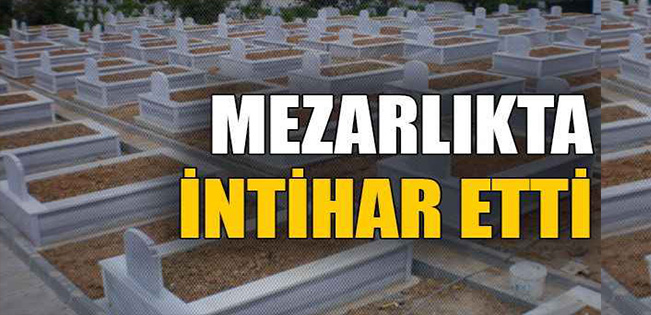 MEZARLIKTA İNTİHAR ETTİ…